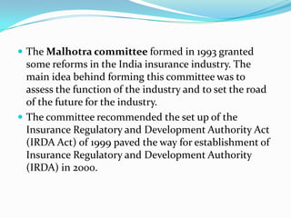  The Malhotra committee formed in 1993 granted
some reforms in the India insurance industry. The
main idea behind forming this committee was to
assess the function of the industry and to set the road
of the future for the industry.
 The committee recommended the set up of the
Insurance Regulatory and Development Authority Act
(IRDA Act) of 1999 paved the way for establishment of
Insurance Regulatory and Development Authority
(IRDA) in 2000.
 