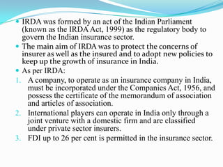  IRDA was formed by an act of the Indian Parliament
(known as the IRDAAct, 1999) as the regulatory body to
govern the Indian insurance sector.
 The main aim of IRDA was to protect the concerns of
insurer as well as the insured and to adopt new policies to
keep up the growth of insurance in India.
 As per IRDA:
1. A company, to operate as an insurance company in India,
must be incorporated under the Companies Act, 1956, and
possess the certificate of the memorandum of association
and articles of association.
2. International players can operate in India only through a
joint venture with a domestic firm and are classified
under private sector insurers.
3. FDI up to 26 per cent is permitted in the insurance sector.
 