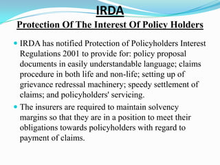 IRDA
Protection Of The Interest Of Policy Holders
 IRDA has notified Protection of Policyholders Interest
Regulations 2001 to provide for: policy proposal
documents in easily understandable language; claims
procedure in both life and non-life; setting up of
grievance redressal machinery; speedy settlement of
claims; and policyholders' servicing.
 The insurers are required to maintain solvency
margins so that they are in a position to meet their
obligations towards policyholders with regard to
payment of claims.
 