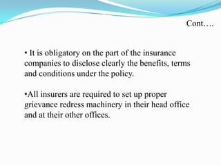 • It is obligatory on the part of the insurance
companies to disclose clearly the benefits, terms
and conditions under the policy.
•All insurers are required to set up proper
grievance redress machinery in their head office
and at their other offices.
Cont….
 
