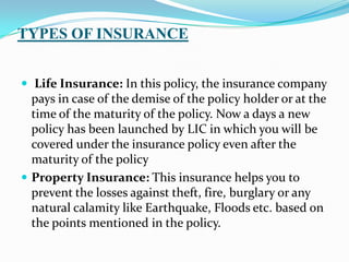 TYPES OF INSURANCE
 Life Insurance: In this policy, the insurance company
pays in case of the demise of the policy holder or at the
time of the maturity of the policy. Now a days a new
policy has been launched by LIC in which you will be
covered under the insurance policy even after the
maturity of the policy
 Property Insurance: This insurance helps you to
prevent the losses against theft, fire, burglary or any
natural calamity like Earthquake, Floods etc. based on
the points mentioned in the policy.
 
