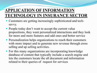 APPLICATION OF INFORMATION
TECHNOLOGY IN INSURANCE SECTOR
 Customers are getting increasingly sophisticated and tech-
savvy.
 People today don’t want to accept the current value
propositions, they want personalized interactions and they look
for more and more features and add ones and better service
 Personalization helps organizations to reach their customers
with more impact and to generate new revenue through cross
selling and up selling activities.
 For this many organizations are incorporating knowledge
database of content that typically include a search engine and
lets the customers locate the all document and information
related to their queries of request for services
 