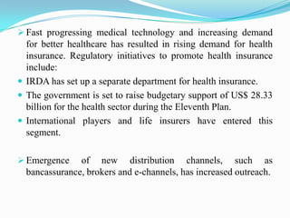  Fast progressing medical technology and increasing demand
for better healthcare has resulted in rising demand for health
insurance. Regulatory initiatives to promote health insurance
include:
 IRDA has set up a separate department for health insurance.
 The government is set to raise budgetary support of US$ 28.33
billion for the health sector during the Eleventh Plan.
 International players and life insurers have entered this
segment.
 Emergence of new distribution channels, such as
bancassurance, brokers and e-channels, has increased outreach.
 