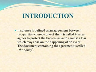INTRODUCTION
 Insurance is defined as an agreement between
two parties whereby one of them is called insurer,
agrees to protect the known insured, against a loss
which may arise on the happening of on event.
The document containing the agreement is called
`the policy`.
 