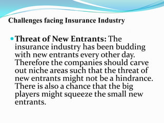 Challenges facing Insurance Industry
Threat of New Entrants: The
insurance industry has been budding
with new entrants every other day.
Therefore the companies should carve
out niche areas such that the threat of
new entrants might not be a hindrance.
There is also a chance that the big
players might squeeze the small new
entrants.
 