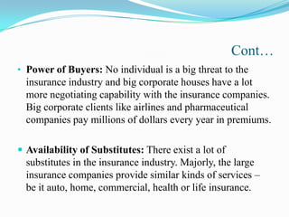 Cont…
• Power of Buyers: No individual is a big threat to the
insurance industry and big corporate houses have a lot
more negotiating capability with the insurance companies.
Big corporate clients like airlines and pharmaceutical
companies pay millions of dollars every year in premiums.
 Availability of Substitutes: There exist a lot of
substitutes in the insurance industry. Majorly, the large
insurance companies provide similar kinds of services –
be it auto, home, commercial, health or life insurance.
 