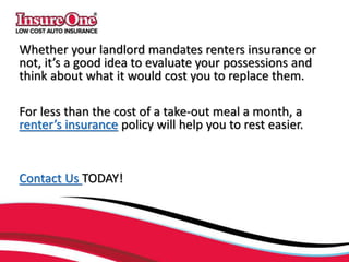 Whether your landlord mandates renters insurance or
not, it’s a good idea to evaluate your possessions and
think about what it would cost you to replace them.
For less than the cost of a take-out meal a month, a
renter’s insurance policy will help you to rest easier.
Contact Us TODAY!
 