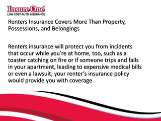 Renters Insurance Covers More Than Property,
Possessions, and Belongings
Renters insurance will protect you from incidents
that occur while you’re at home, too, such as a
toaster catching on fire or if someone trips and falls
in your apartment, leading to expensive medical bills
or even a lawsuit; your renter’s insurance policy
would provide you with coverage.
 