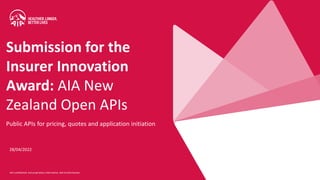 AIA confidential and proprietary information. Not fordistribution.
28/04/2022
Public APIs for pricing, quotes and application initiation
Submission for the
Insurer Innovation
Award: AIA New
Zealand Open APIs
 