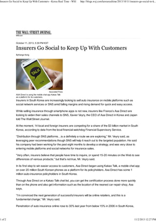 Insurers Go Social to Keep Up With Customers - Korea Real Time - WSJ

1 of 2

http://blogs.wsj.com/korearealtime/2013/10/11/insurers-go-social-to-k...

October 11, 2013, 5:39 PM KST

Insurers Go Social to Keep Up With Customers
ByKanga Kong

Associated Press

AXA Direct is using the mobile chat app Kakao Talk
as a platform for its customers.

Insurers in South Korea are increasingly looking to sell auto insurance on mobile platforms such as
social network services or SNS amid falling margins and rising demand for quick and easy access.
While selling insurance through smartphone apps is not new, insurers like France’s Axa Direct are
looking to widen their sales channels to SNS, Xavier Veyry, the CEO of Axa Direct in Korea and Japan
told The Wall Street Journal.
At the moment, 14 local and foreign insurers are competing for a share of the $3 billion market in South
Korea, according to data from the local financial watchdog Financial Supervisory Service.
“Distribution through SNS platforms…is a definitely a route we are exploring,” Mr. Veyry said, as
leveraging peer recommendations though SNS will help it reach out to the targeted population. He said
his company had been working for the past eight months to develop a strategy, and was very close to
entering mobile platforms and social networks for insurance sales.
“Very often, insurers believe that people have time to inquire, or spend 15-20 minutes on the Web to see
differences of various products,” but that’s not true, Mr. Veyry said.
In its first step to win easier access to customers, Axa Direct began using Kakao Talk, a mobile chat app
on over 20 million South Korean phones as a platform for its policyholders. Axa Direct has some 1
million auto-insurance policyholders in South Korea.
Through Axa Direct on a Kakao Talk chat list, you can get the certification process done more quickly
than on the phone and also get information such as the location of the nearest car repair shop, Axa
says.
“I’m convinced the next generation of successful insurers will be online retailers, and this is a
fundamental change,” Mr. Veyry said.
Penetration of auto insurance online rose to 30% last year from below 15% in 2006 in South Korea,

11/2/2013 12:27 PM

 