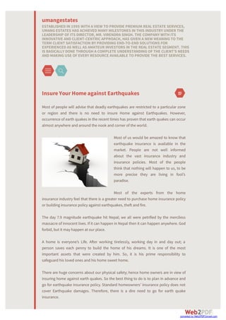 InsureYourHomeagainst Earthquakes
Most of people will advise that deadly earthquakes are restricted to a particular zone
or region and there is no need to insure Home against Earthquakes. However,
occurrence of earth quakes in the recent times has proven that earth quakes can occur
almost anywhere and around the nook and corner of the world.
Most of us would be amazed to know that
earthquake insurance is available in the
market. People are not well informed
about the vast insurance industry and
insurance policies. Most of the people
think that nothing will happen to us, to be
more precise they are living in fool’s
paradise.
Most of the experts from the home
insurance industry feel that there is a greater need to purchase home insurance policy
or building insurance policy against earthquakes, theft and fire.
The day 7.9 magnitude earthquake hit Nepal; we all were petrified by the merciless
massacre of innocent lives. If it can happen in Nepal then it can happen anywhere. God
forbid, but it may happen at our place.
A home is everyone’s Life. A er working tirelessly, working day in and day out; a
person saves each penny to build the home of his dreams. It is one of the most
important assets that were created by him. So, it is his prime responsibility to
safeguard his loved ones and his home sweet home.
There are huge concerns about our physical safety; hence home owners are in view of
insuring home against earth quakes. So the best thing to do is to plan in advance and
go for earthquake insurance policy. Standard homeowners’ insurance policy does not
cover Earthquake damages. Therefore, there is a dire need to go for earth quake
insurance.
umangestates
ESTABLISHED IN 1995 WITH A VIEW TO PROVIDE PREMIUM REAL ESTATE SERVICES,
UMANGESTATES HAS ACHIEVED MANY MILESTONES IN THIS INDUSTRY UNDER THE
LEADERSHIP OF ITS DIRECTOR, MR. VIRENDRA SINGH. THE COMPANY WITH ITS
INNOVATIVE AND CLIENT-CENTRICAPPROACH, HAS GIVEN A NEW MEANINGTO THE
TERM CLIENT SATISFACTION BY PROVIDINGEND-TO-END SOLUTIONS FOR
EXPERIENCED AS WELL AS AMATEUR INVESTORS IN THE REAL ESTATE SEGMENT. THIS
IS BASICALLY DONE THROUGH A COMPLETE UNDERSTANDINGOF THE CLIENT’S NEEDS
AND MAKINGUSE OF EVERY RESOURCE AVAILABLE TO PROVIDE THE BEST SERVICES.
converted by Web2PDFConvert.com
 