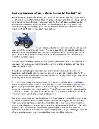 Quad bike Insurance In Today's World. Nothing But The Best Tips!

Many times when people look at an quad bike insurance policy, they see a
lot of complicated terms that they might not know, and the wording can be
very complex. Sometimes, it can confuse the best of people. Read on to
learn what the terms found in your insurance policy actually mean. By
understanding these terms, you can be a more informed consumer and
make confident decisions about your policy.




                          Your chosen vehicle will strongly affect the size of
your monthly insurance payment. A luxury quad bike or sports quad bike
may suit your personality, but the resulting insurance cost may not be to
your taste at all. Choose a vehicle that's safe and modest to receive the
lowest insurance rates.

You will want to keep a good record of bills you have paid. This is great if
you ever run into any problems with your insurance provider as you now
have physical proof.

It might be tempting to reduce your premium by eliminated collision
coverage, but should you have an accident you will be responsible for the
entire repair bill. Sometimes it is more difficult to pay these high repair bills
than paying a lower premium.

To qualify for lower insurance rates for normal quads or kids quad bikes,
make sure your credit score is in order. Quad bike insurance agencies will
go through your credit report. It has been reported that more accidents
occur by those with bad credit ratings. Therefore, your credit rating has the
potential to impact on your insurance costs. If you want to keep insurance
low, make sure you have a good credit score.

Ask your human resources department if they have any special group rates
for quad bike insurance for employees. Certain employers do collaborate
with insurance companies to take advantage of lower rates. This means a
substantial discount for you, as opposed to being on an individual plan with
higher rates. In addition, sometimes you can get additional breaks on
premiums based on the length of your employment. If you employer doesn't
offer a special group plan, suggest that they possibly get one.
 