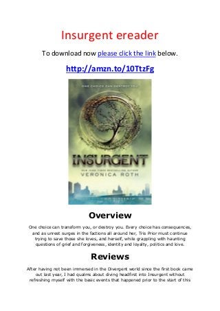 Insurgent ereader
To download now please click the link below.
http://amzn.to/10TtzFg
Overview
One choice can transform you, or destroy you. Every choice has consequences,
and as unrest surges in the factions all around her, Tris Prior must continue
trying to save those she loves, and herself, while grappling with haunting
questions of grief and forgiveness, identity and loyalty, politics and love.
Reviews
After having not been immersed in the Divergent world since the first book came
out last year, I had qualms about diving headfirst into Insurgent without
refreshing myself with the basic events that happened prior to the start of this
 