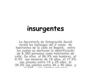 insurgentes
La Secretaría de Integración Social
reveló los hallazgos del V censo de
habitantes de la calle en Bogotá, entre
los cuales se destacan la identificación
de 8.385 personas como habitantes de
calle. De ellos, el 86.9% son hombres, el
8.4% son menores de 18 años, el 17.9%
son jóvenes entre 19 y 25 años, el
38.9% son adultos entre 26 y 40 años y
 