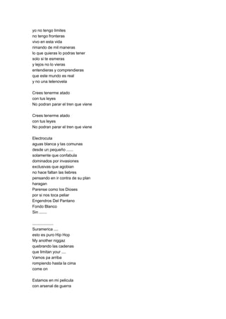 yo no tengo limites
no tengo fronteras
vivo en esta vida
rimando de mil maneras
lo que quieras lo podras tener
solo si te esmeras
y lejos no lo vieras
entendieras y comprendieras
que este mundo es real
y no una telenovela

Crees tenerme atado
con tus leyes
No podran parar el tren que viene

Crees tenerme atado
con tus leyes
No podran parar el tren que viene

Electrocuta
aguas blanca y las comunas
desde un pequeño ......
solamente que confabula
dominados por invasiones
exclusivas que agobian
no hace faltan las liebres
pensando en ir contra de su plan
haragan
Parense como los Dioses
por si nos toca peliar
Engendros Del Pantano
Fondo Blanco
Sin .......

...................
Suramerica ....
esto es puro Hip Hop
My another niggaz
quebrando las cadenas
que limitan your ....
Vamos pa arriba
rompiendo hasta la cima
come on

Estamos en mi pelicula
con arsenal de guerra
 