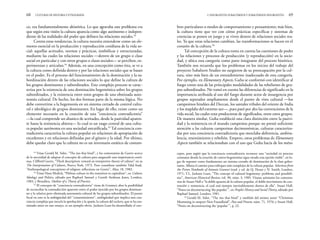 bres particulares o modos de comportamiento y pensamiento; más bien,
la cultura tiene que ver con cómo prácticas específicas y sistemas de
creencias se ponen en juego y se viven dentro de relaciones sociales rea-
les. Ya que estas relaciones cambian, las transformaciones se hacen en el
corazón de la cultura.56
Tal concepción de la cultura toma en cuenta las cuestiones de poder
y las relaciones y procesos de producción (y reproducción) en la socie-
dad, y ubica esta categoría como parte integrante del proceso histórico.
También nos recuerda que los problemas en los inicios del trabajo del
proyecto Subaltern Studies no surgieron de su preocupación por la cul-
tura, sino más bien de un entendimiento inadecuado de esta categoría.
Por ejemplo, en Elementary Aspects, Guha se conformó con identificar al
fuego como una de las principales modalidades de las rebeliones de gru-
pos subordinados. No tomó en cuenta las diferencias de significado en la
importancia atribuida al uso del fuego durante actos de insurgencia por
grupos separados ampliamente desde el punto de vista cultural —los
campesinos hindúes del Deccan, los santales tribales del oriente de India
y los maplahs del extremo sur—, pues pasó por alto las convenciones de la
vida social, las cuales eran productoras de significados, entre estos grupos.
De manera similar, Guha estableció una clara distinción entre la pasivi-
dad y la resistencia en el mundo campesino porque no prestó suficiente
atención a las culturas campesinas decimonónicas, culturas caracteriza-
das por una conciencia contradictoria que mezclaba deferencia, ambiva-
lencia, resentimiento y rebelión. Empero, estos problemas de Elementary
Aspects también se relacionaban con el uso que Guha hacía de los méto-
2. INSURGENTES SUBALTERNOS Y SUBALTERNOS INSURGENTES 69
co, era fundamentalmente ahistórica. Lo que agravaba este problema era
que según esta visión la cultura aparecía como algo autónomo e indepen-
diente de las realidades del poder que definen las relaciones sociales.53
Contra estas tendencias, la cultura necesita entenderse como un ele-
mento esencial en la producción y reproducción cotidiana de la vida so-
cial: aquellas actitudes, normas y prácticas, simbólicas y estructuradas,
mediante las cuales las relaciones sociales —dentro de un grupo o clase
social en particular y con otros grupos o clases sociales— se perciben, ex-
perimentan y articulan.54
Además, en una concepción como ésta, se ve a
la cultura como definida dentro y por las relaciones sociales que se basan
en el poder. Es el proceso del funcionamiento de la dominación y la su-
bordinación dentro de las relaciones sociales lo que define la cultura de
los grupos dominantes y subordinados. Este complejo proceso se carac-
teriza por la existencia de una dominación hegemónica sobre los grupos
subordinados, y la existencia entre estos grupos de una obstinada auto-
nomía cultural. De hecho, los dos forman parte de la misma lógica. No
debe convertirse a la hegemonía en un sistema cerrado de control cultu-
ral e ideológico de grupos dominantes. En lugar de ello, existe como un
elemento necesario en la creación de una “conciencia contradictoria”
—la cual comprende un abanico de actitudes, desde la pasividad aparen-
te hasta la resistencia abierta— lo cual es un rasgo central de una cultu-
ra popular autónoma en una sociedad estratificada.55
Tal conciencia con-
tradictoria caracteriza la cultura popular en relaciones de apropiación de
excedentes y en relaciones definidas por el género y la edad. Por último,
debe quedar claro que la cultura no es un inventario estático de costum-
68 CULTURAS DE HISTORIA Y ETNOGRAFÍA
cepto, para argüir que la conciencia contradictoria reconoce una “sociedad en proceso
constante donde la creación de contra-hegemonías sigue siendo una opción viable”, en lu-
gar de suponer como fundamento un sistema cerrado de dominación de la clase gober-
nante. Allana el camino para enfoques más complejos de la cultura popular. Selections from
the Prison Notebooks of Antonio Gramsci (trad. y ed. de Q. Hoare y N. Smith, Londres,
1971; T.L. Jackson Lears, “The concept of cultural hegemony: problems and possibili-
ties”, American Historical Review, vol. 90, núm. 3, 1985. Véanse asimismo los comenta-
rios de Stuart Hall a “la doble apuesta de la cultura popular, el doble movimiento de con-
tención y resistencia, el cual está siempre inevitablemente dentro de ella”. Stuart Hall,
“Notes on deconstructing ‘the popular’”, en People’s History and Social Theory, editado por
Raphael Samuel, Londres, 1981.
56
Gerald M. Sider, “The ties that bind” y también del mismo autor “Christmas
Mumming in outport New Foundland”, Past and Present, núm. 71, 1976; y Stuart Hall,
“Notes on deconstructing the ‘popular’”, p. 22.
53
Véase Gerald M. Sider, “The ties that bind”, y los comentarios de Geertz acerca
de la necesidad de adaptar el concepto de cultura para asegurarle una importancia conti-
nua. Clifford Geertz, “Thick description: toward an interpretive theory of culture” en su
The Interpretation of Cultures, Nueva York, 1973. Pero consúltese también Talal Asad,
“Anthropological conceptions of religion: reflections on Geertz”, Man, 18, 1983.
54
Véase Hans Medick, “Plebian culture in the transition to capitalism”, en Culture,
Ideology and Politics, editado por Raphael Samuel y Gareth Stedman Jones, Londres,
1983, y Bourdieu, Outline of a Theory of Practice.
55
El concepto de “conciencia contradictoria” viene de Gramsci; abre la posibilidad
de reconciliar la contradicción aparente entre el poder ejercido por los grupos dominan-
tes y la relativa pero obstinada autonomía cultural de los grupos subordinados. El punto
focal en esto es la ambigüedad del “consentimiento”, ambigüedad que implica una con-
ciencia compleja que mezcla la aprobación y la apatía: la cultura del esclavo, que se ha exa-
minado antes en este ensayo, es un ejemplo obvio. Jackson Lears ha desarrollado el con-
 