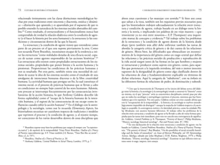 abren estas cuestiones y las manejan con sentido.65
Si bien son cosas
que saltan a la vista, también son los requisitos previos necesarios para
que los historiadores trabajen adecuadamente la relación entre estruc-
tura y condición de agente, trabajo basado en un diálogo entre la his-
toria y la teoría, e implicando (en palabras de ese viejo maestro —que
tristemente ya no está entre nosotros— E.P. Thompson) una inquisi-
ción mutua de concepto y evidencia.66
Tal trabajo sobre los problemas
de la estructura y la condición de agente dentro de la historia desde
abajo (pero también más allá) debe enfrentar también las tareas de
abordar la categoría crítica de género y de dar cuenta de las relaciones
de género. Ahora bien, las dificultades que obstaculizan un reconoci-
miento de la importancia del género como un rasgo central que define
las relaciones y las prácticas sociales de producción y reproducción de
la vida social surgen tanto de las formas en las que hombres y mujeres
se estructuran y producen como sujetos con género, como, para aque-
llos que pertenecen a la izquierda ortodoxa, del más o menos inocente
supuesto de la desigualdad de género como algo clasificado dentro de
las relaciones de clase y fundamentalmente explicable en términos de
dichas relaciones. Aquí la categoría de “subalterno”, con su énfasis en
las diferentes formas de relaciones de poder, de dominación y subordi-
2. INSURGENTES SUBALTERNOS Y SUBALTERNOS INSURGENTES 73
relacionado íntimamente con las claras distinciones metodológicas he-
chas por estas tradiciones entre sincronía y diacronía, estática y dinámi-
ca —distinción que apuntala y es apuntalada por el supuesto de que es
posible entender la naturaleza de los sistemas sociales abstraídos del cam-
bio.62
Como resultado, el estructuralismo y el funcionalismo nunca han
comprendido de verdad la relación dialéctica entre la condición de agen-
te (o el hacer la historia por los seres humanos) y la estructura (o las con-
diciones y circunstancias dentro de las que lo hacen).
La estructura y la condición de agente tienen que entenderse como
parte de un proceso en el que una supone previamente la otra. Como
nos recuerda Pierre Bourdieu, necesitamos escapar de la tendencia a mi-
rar las estructuras “como realidades dotadas de una eficacia social, capa-
ces de actuar como agentes responsables de las acciones históricas”.63
Las estructuras sólo existen como propiedades estructurantes de los sis-
temas sociales, propiedades que ponen límites a la acción humana y la
presionan. Proporcionan las condiciones de las prácticas humanas y
son su resultado. Por otra parte, también existe una necesidad de cui-
darse de acatar la idea de los sistemas sociales como el resultado de una
amalgama de intenciones humanas discretas o de la libre creatividad
humana. La actividad humana que persigue un fin, la cual constituye el
sistema social, es el proceso de prácticas humanas que se llevan a cabo
en condiciones no siempre bajo control de los seres humanos. Además,
este proceso se interrumpe frecuentemente por las consecuencias invo-
luntarias de la acción humana, lo que Anthony Giddens describe (de
forma espléndida) como el “escape de la historia humana de la inten-
ción humana, y el regreso de las consecuencias de ese escape como in-
fluencias causales sobre la acción humana”.64
En el diálogo con la antro-
pología y la sociología, como nos lo recuerda Elementary Aspects, los
historiadores necesitan ser cautelosos respecto de tradiciones y modelos
que reprimen el proceso y la condición de agente, y, al mismo tiempo,
ser conscientes de los varios desarrollos dentro de estas disciplinas que
72 CULTURAS DE HISTORIA Y ETNOGRAFÍA
65
Creo que la intervención de Thompson en los inicios del debate acerca del diálo-
go entre la historia y la sociología (y la antropología) tiende a construir la “historia” como
un sistema, en el que “proceso” sería su característica disciplinaria central: pasa por alto
que no todos los sociólogos y antropólogos reprimen el proceso, mientras que hay histo-
riadores que sí lo reprimen. Por otra parte, Giddens comete un error cuando afirma que
con la “recuperación de la temporalidad… la historia y la sociología se vuelven metodo-
lógicamente imposibles de distinguir”: aunque la sospecha de Giddens respecto a la socio-
logía es aceptable, la convergencia teórica y la identidad práctica, como ha señalado Phi-
lip Abrahams, son asuntos bastante diferentes. El trabajo sobre los problemas de la
relación entre estructura y condición de agente se ha llevado a cabo de varias formas apro-
piadas para las tareas más inmediatas, pero esto no cancela una convergencia de significa-
do. Giddens, Central Problems, p. 8; Thompson, “Poverty of theory”; Philip Abrahams,
“History, sociology, historical sociology”, Past and Present, núm. 87, 1982.
66
En esta declaración de la relación entre estructura y condición de agente, me he
basado en Giddens, Central Problems; Bourdieu, Outline of a Theory of Practice; Thomp-
son, “The poverty of theory”; Roy Bhaskar, “On the possibility of social scientific knowl-
edge and the limits of naturalism”, en Issues of Marxist Philosophy, vol. III: Epistemology,
Science, Ideology, editado por John Mepham y D.M. Ruben, Brighton, 1979; y Philip
Abrahams, “History, sociology, historical sociology”. Examinar en qué difieren estos au-
tores entre sí exige, empero, otro ensayo.
62
Bourdieu expone muy bien los problemas que surgen al romper con “la experien-
cia nativa” y de reprimir de la temporalidad. Véase Pierre Bourdieu, Outline of a Theory
of Practice, especialmente pp. 4-9. Véase también J.A. Barnes, “Time flies like an arrow”,
Man, s.f., 6, 1971.
63
Bourdieu, Outline of a Theory of Practice, p. 20.
64
Anthony Giddens, Central Problems in Social Theory, Londres, 1979, p. 7.
 