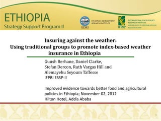 Insuring against the weather:
Using traditional groups to promote index-based weather
                insurance in Ethiopia
             Guush Berhane, Daniel Clarke,
             Stefan Dercon, Ruth Vargas Hill and
             Alemayehu Seyoum Taffesse
             IFPRI ESSP-II

             Improved evidence towards better food and agricultural
             policies in Ethiopia; November 02, 2012
             Hilton Hotel, Addis Ababa


                                                                      1
 