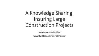 A Knowledge Sharing:
Insuring Large
Construction Projects
Anwar Ahmadabidin
www.twitter.com/liferiskmentor
 