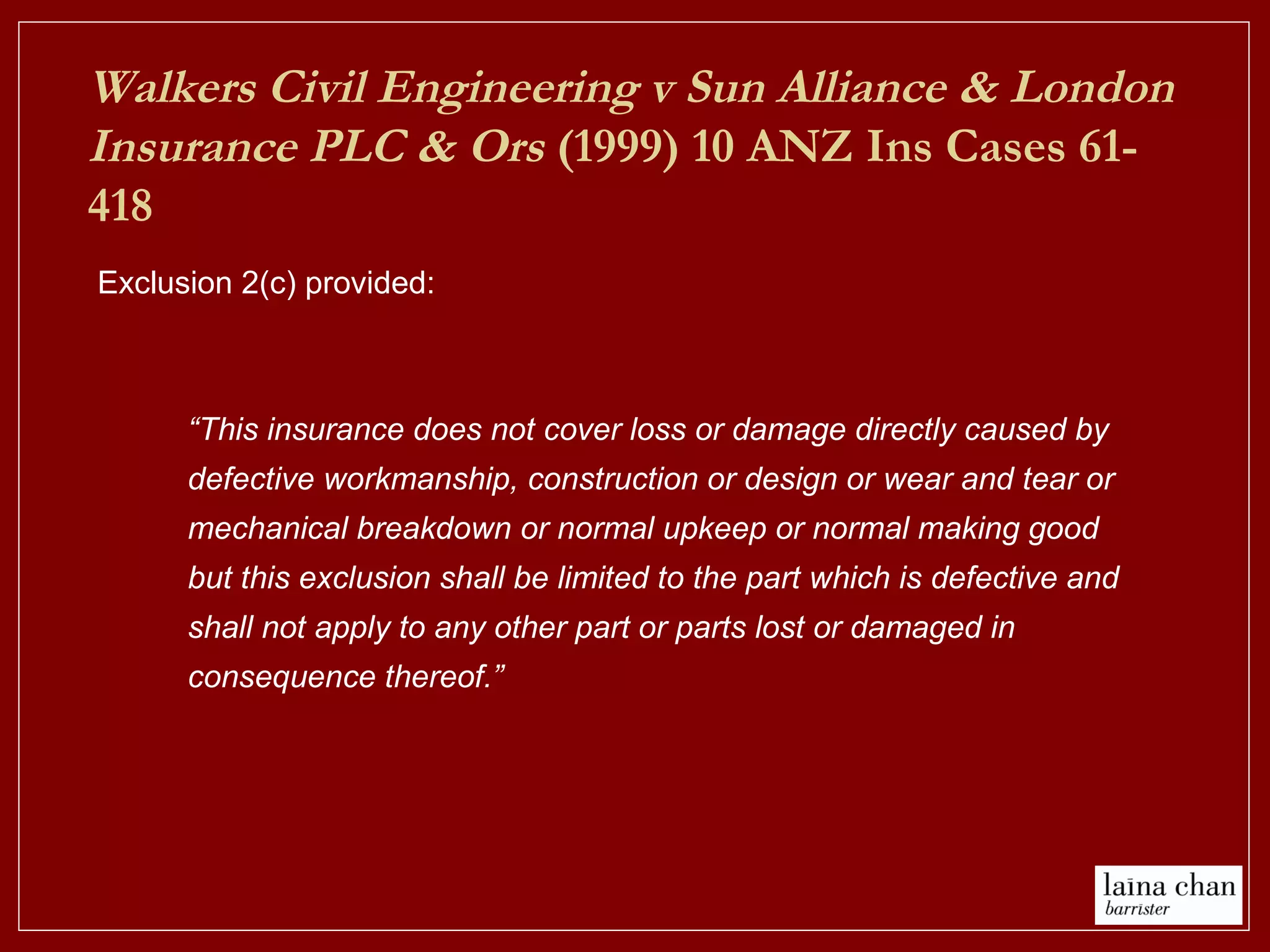 Exclusion 2(c) provided:
Walkers Civil Engineering v Sun Alliance & London
Insurance PLC & Ors (1999) 10 ANZ Ins Cases 61-
418
“This insurance does not cover loss or damage directly caused by
defective workmanship, construction or design or wear and tear or
mechanical breakdown or normal upkeep or normal making good
but this exclusion shall be limited to the part which is defective and
shall not apply to any other part or parts lost or damaged in
consequence thereof.”
 