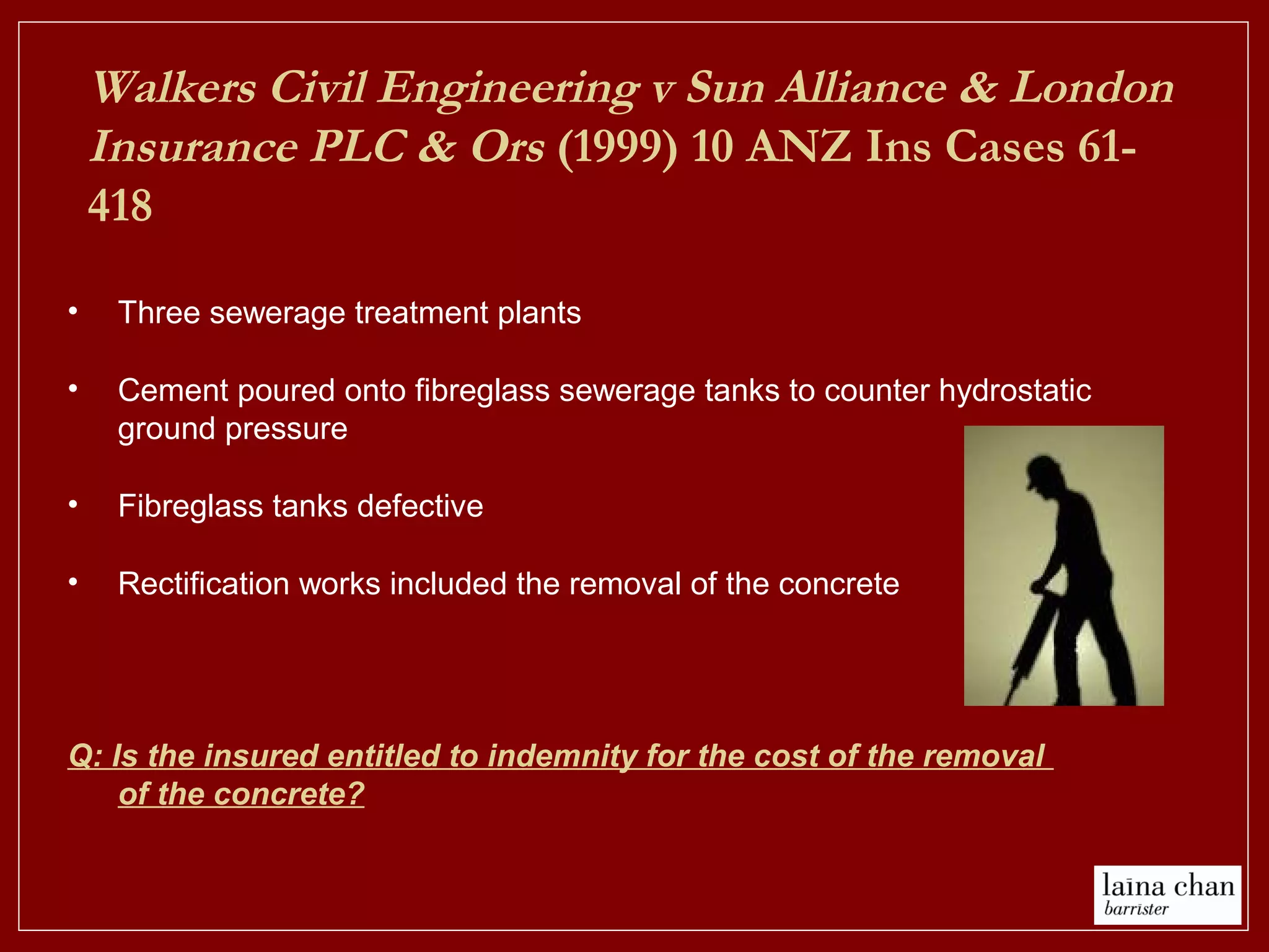 • Three sewerage treatment plants
• Cement poured onto fibreglass sewerage tanks to counter hydrostatic
ground pressure
• Fibreglass tanks defective
• Rectification works included the removal of the concrete
Q: Is the insured entitled to indemnity for the cost of the removal
of the concrete?
Walkers Civil Engineering v Sun Alliance & London
Insurance PLC & Ors (1999) 10 ANZ Ins Cases 61-
418
 