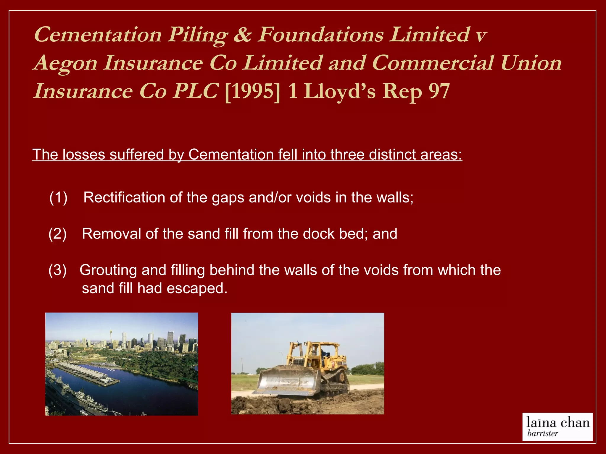 Cementation Piling & Foundations Limited v
Aegon Insurance Co Limited and Commercial Union
Insurance Co PLC [1995] 1 Lloyd’s Rep 97
(1) Rectification of the gaps and/or voids in the walls;
(2) Removal of the sand fill from the dock bed; and
(3) Grouting and filling behind the walls of the voids from which the
sand fill had escaped.
The losses suffered by Cementation fell into three distinct areas:
 