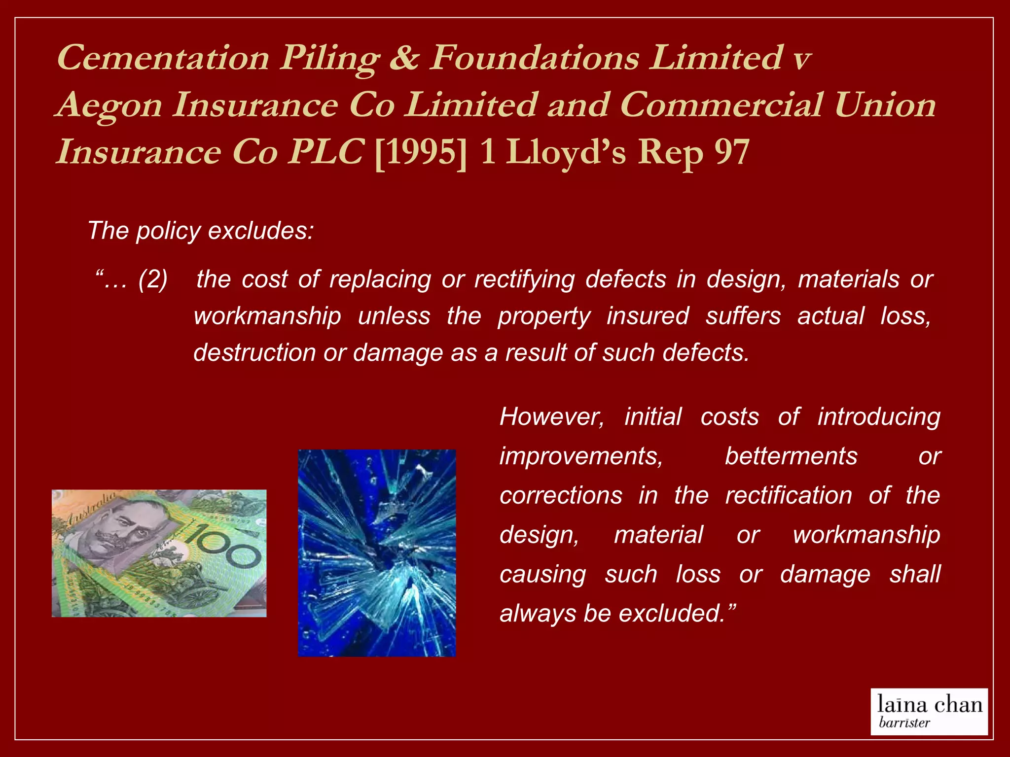 “… (2) the cost of replacing or rectifying defects in design, materials or
workmanship unless the property insured suffers actual loss,
destruction or damage as a result of such defects.
Cementation Piling & Foundations Limited v
Aegon Insurance Co Limited and Commercial Union
Insurance Co PLC [1995] 1 Lloyd’s Rep 97
The policy excludes:
However, initial costs of introducing
improvements, betterments or
corrections in the rectification of the
design, material or workmanship
causing such loss or damage shall
always be excluded.”
 