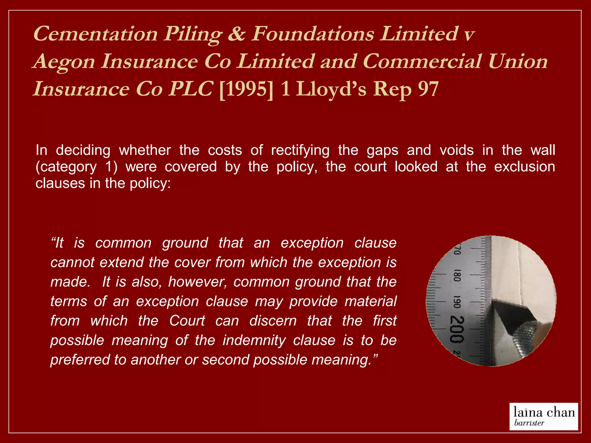 In deciding whether the costs of rectifying the gaps and voids in the wall
(category 1) were covered by the policy, the court looked at the exclusion
clauses in the policy:
Cementation Piling & Foundations Limited v
Aegon Insurance Co Limited and Commercial Union
Insurance Co PLC [1995] 1 Lloyd’s Rep 97
“It is common ground that an exception clause
cannot extend the cover from which the exception is
made. It is also, however, common ground that the
terms of an exception clause may provide material
from which the Court can discern that the first
possible meaning of the indemnity clause is to be
preferred to another or second possible meaning.”
 