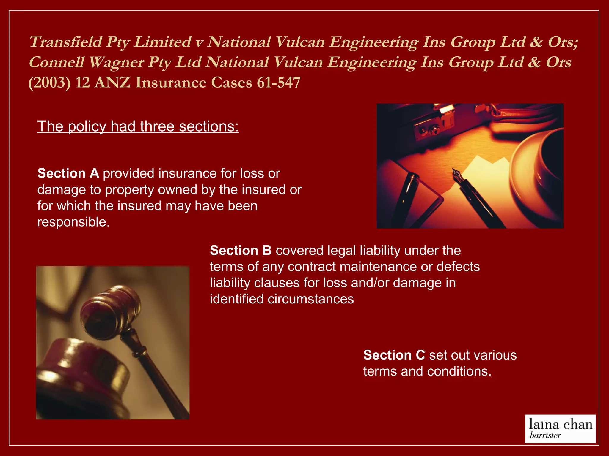 Transfield Pty Limited v National Vulcan Engineering Ins Group Ltd & Ors;
Connell Wagner Pty Ltd National Vulcan Engineering Ins Group Ltd & Ors
(2003) 12 ANZ Insurance Cases 61-547
The policy had three sections:
Section C set out various
terms and conditions.
Section B covered legal liability under the
terms of any contract maintenance or defects
liability clauses for loss and/or damage in
identified circumstances
Section A provided insurance for loss or
damage to property owned by the insured or
for which the insured may have been
responsible.
 