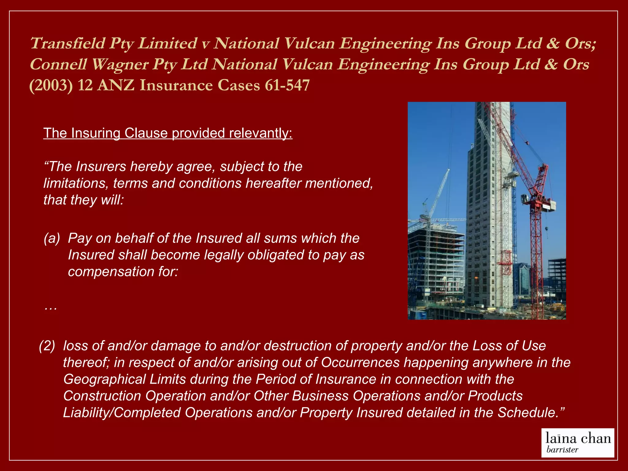 (a) Pay on behalf of the Insured all sums which the
Insured shall become legally obligated to pay as
compensation for:
…
(2) loss of and/or damage to and/or destruction of property and/or the Loss of Use
thereof; in respect of and/or arising out of Occurrences happening anywhere in the
Geographical Limits during the Period of Insurance in connection with the
Construction Operation and/or Other Business Operations and/or Products
Liability/Completed Operations and/or Property Insured detailed in the Schedule.”
The Insuring Clause provided relevantly:
“The Insurers hereby agree, subject to the
limitations, terms and conditions hereafter mentioned,
that they will:
Transfield Pty Limited v National Vulcan Engineering Ins Group Ltd & Ors;
Connell Wagner Pty Ltd National Vulcan Engineering Ins Group Ltd & Ors
(2003) 12 ANZ Insurance Cases 61-547
 