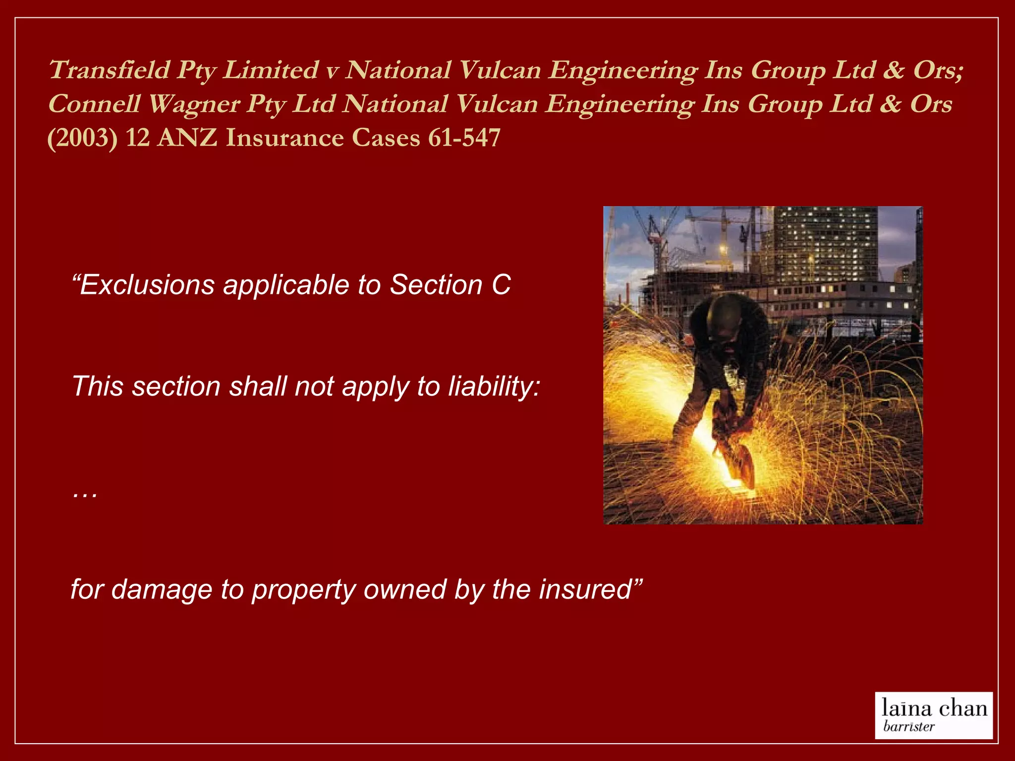 “Exclusions applicable to Section C
This section shall not apply to liability:
…
for damage to property owned by the insured”
Transfield Pty Limited v National Vulcan Engineering Ins Group Ltd & Ors;
Connell Wagner Pty Ltd National Vulcan Engineering Ins Group Ltd & Ors
(2003) 12 ANZ Insurance Cases 61-547
 