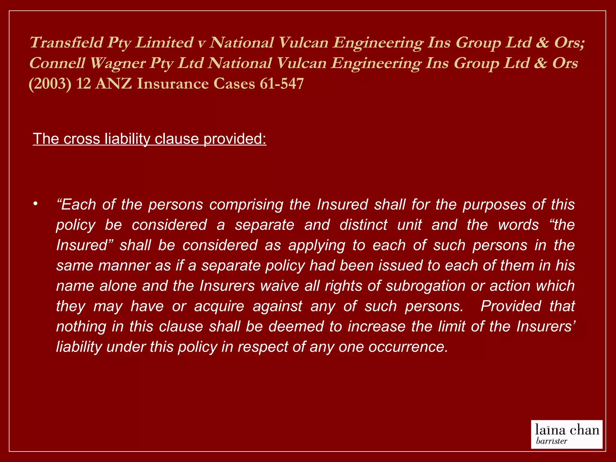 The cross liability clause provided:
• “Each of the persons comprising the Insured shall for the purposes of this
policy be considered a separate and distinct unit and the words “the
Insured” shall be considered as applying to each of such persons in the
same manner as if a separate policy had been issued to each of them in his
name alone and the Insurers waive all rights of subrogation or action which
they may have or acquire against any of such persons. Provided that
nothing in this clause shall be deemed to increase the limit of the Insurers’
liability under this policy in respect of any one occurrence.
Transfield Pty Limited v National Vulcan Engineering Ins Group Ltd & Ors;
Connell Wagner Pty Ltd National Vulcan Engineering Ins Group Ltd & Ors
(2003) 12 ANZ Insurance Cases 61-547
 