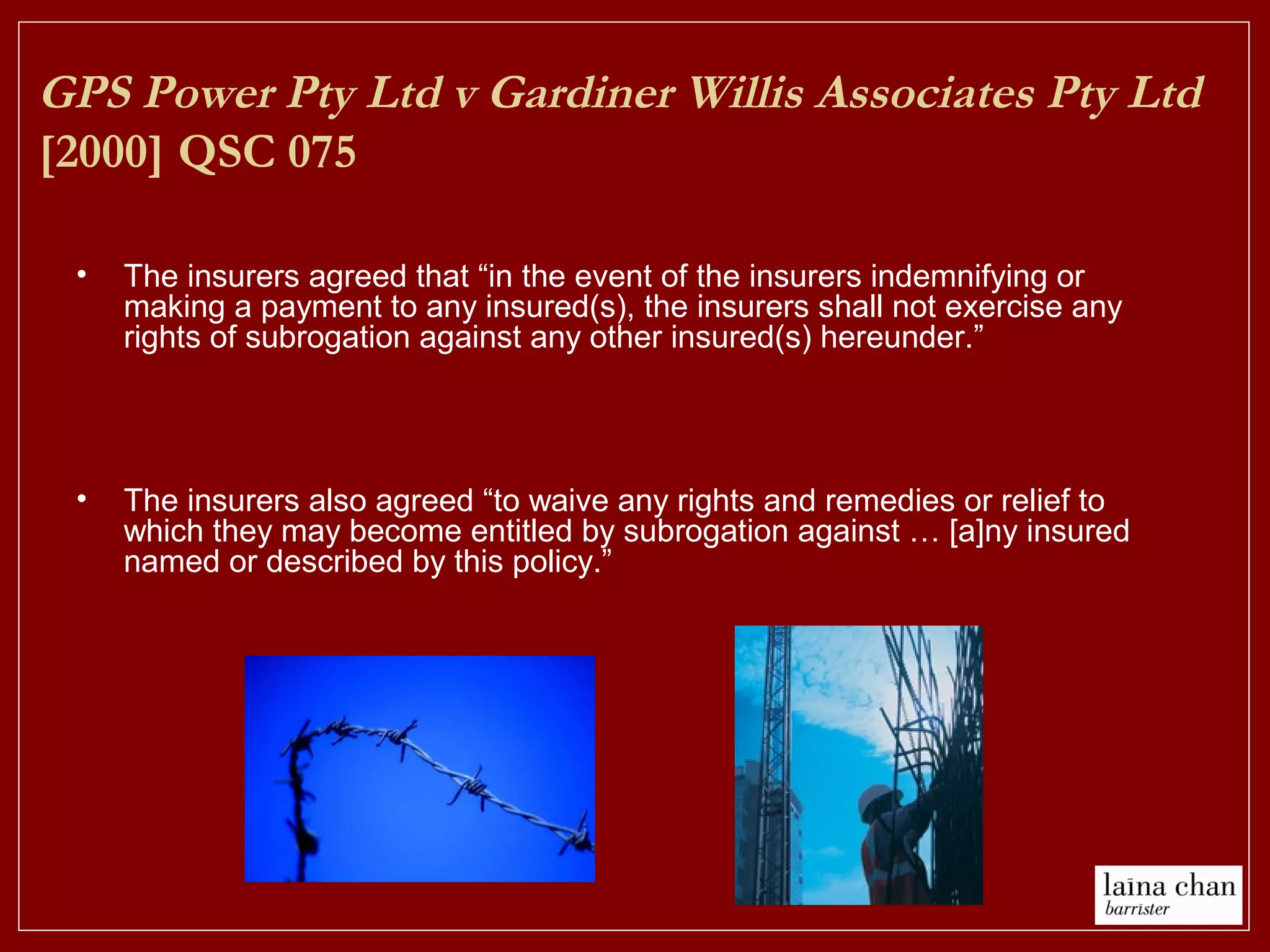 GPS Power Pty Ltd v Gardiner Willis Associates Pty Ltd
[2000] QSC 075
• The insurers agreed that “in the event of the insurers indemnifying or
making a payment to any insured(s), the insurers shall not exercise any
rights of subrogation against any other insured(s) hereunder.”
• The insurers also agreed “to waive any rights and remedies or relief to
which they may become entitled by subrogation against … [a]ny insured
named or described by this policy.”
 