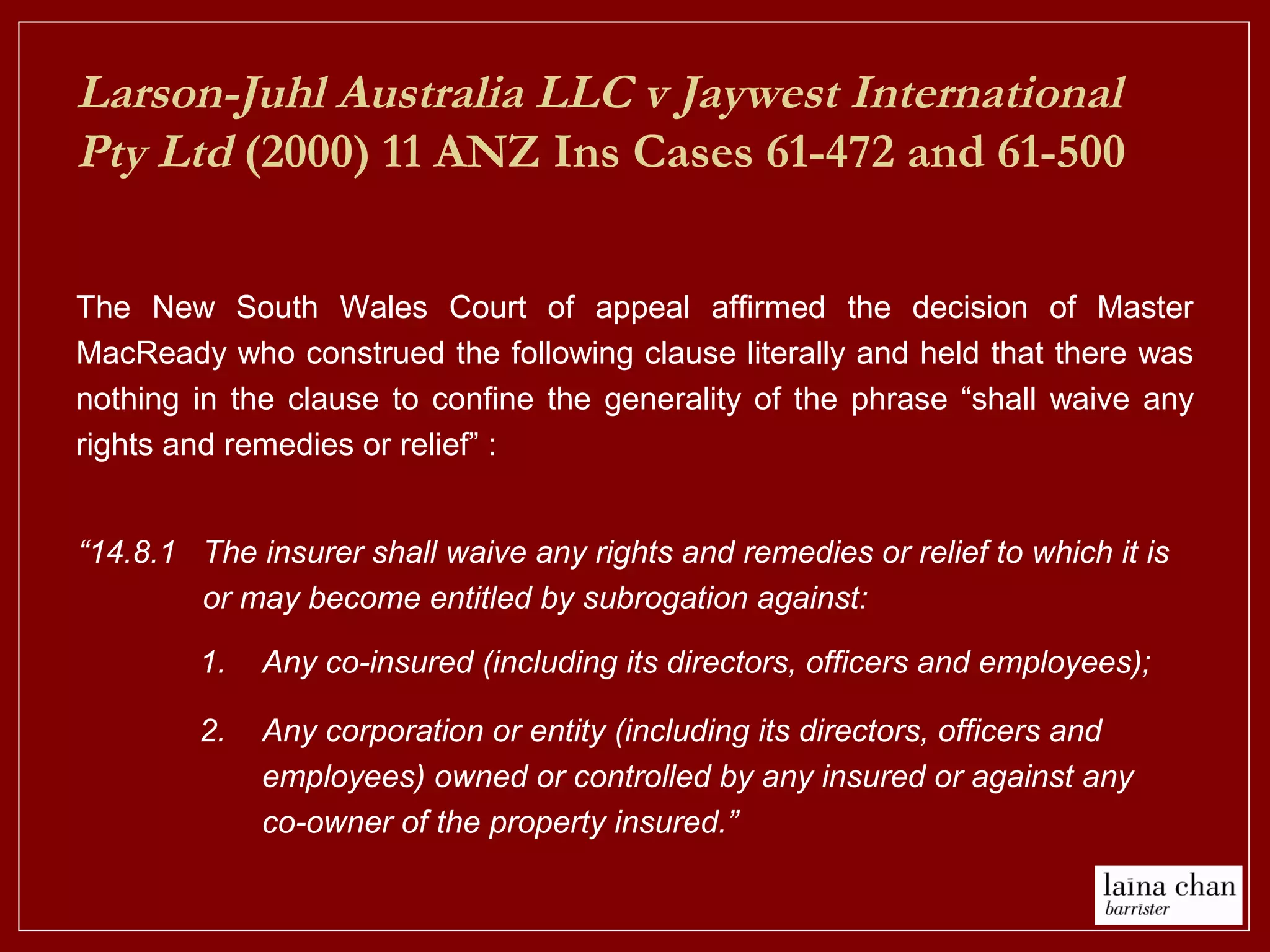 Larson-Juhl Australia LLC v Jaywest International
Pty Ltd (2000) 11 ANZ Ins Cases 61-472 and 61-500
The New South Wales Court of appeal affirmed the decision of Master
MacReady who construed the following clause literally and held that there was
nothing in the clause to confine the generality of the phrase “shall waive any
rights and remedies or relief” :
1. Any co-insured (including its directors, officers and employees);
2. Any corporation or entity (including its directors, officers and
employees) owned or controlled by any insured or against any
co-owner of the property insured.”
“14.8.1 The insurer shall waive any rights and remedies or relief to which it is
or may become entitled by subrogation against:
 