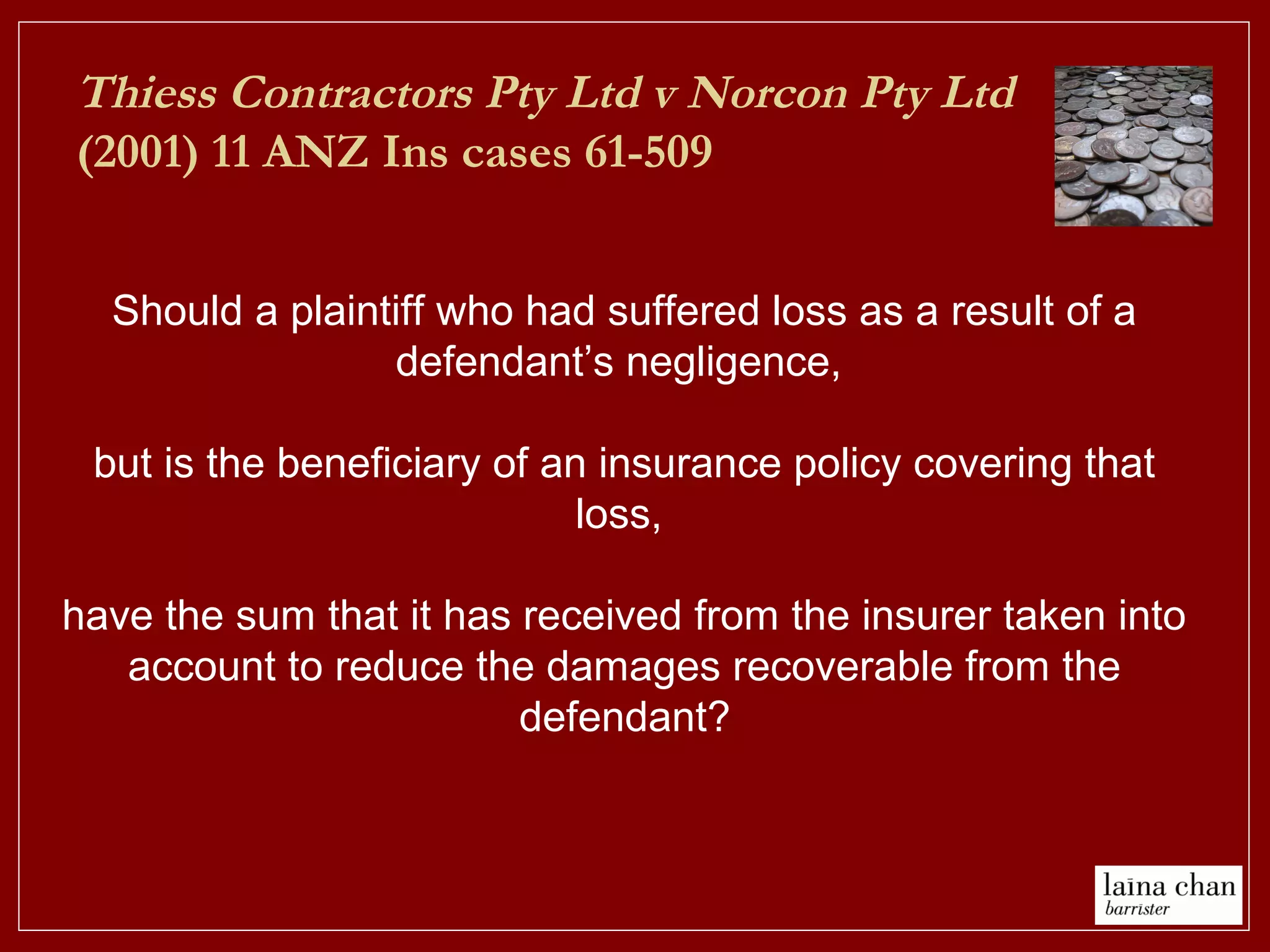 Thiess Contractors Pty Ltd v Norcon Pty Ltd
(2001) 11 ANZ Ins cases 61-509
Should a plaintiff who had suffered loss as a result of a
defendant’s negligence,
but is the beneficiary of an insurance policy covering that
loss,
have the sum that it has received from the insurer taken into
account to reduce the damages recoverable from the
defendant?
 