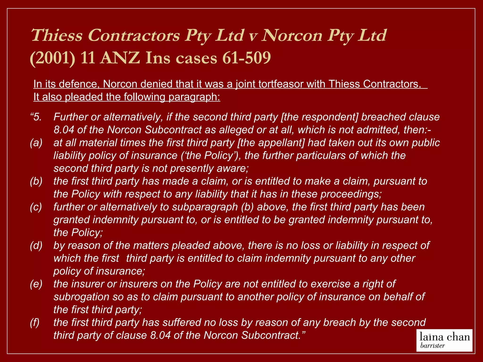 “5. Further or alternatively, if the second third party [the respondent] breached clause
8.04 of the Norcon Subcontract as alleged or at all, which is not admitted, then:-
(a) at all material times the first third party [the appellant] had taken out its own public
liability policy of insurance (‘the Policy’), the further particulars of which the
second third party is not presently aware;
(b) the first third party has made a claim, or is entitled to make a claim, pursuant to
the Policy with respect to any liability that it has in these proceedings;
(c) further or alternatively to subparagraph (b) above, the first third party has been
granted indemnity pursuant to, or is entitled to be granted indemnity pursuant to,
the Policy;
(d) by reason of the matters pleaded above, there is no loss or liability in respect of
which the first third party is entitled to claim indemnity pursuant to any other
policy of insurance;
(e) the insurer or insurers on the Policy are not entitled to exercise a right of
subrogation so as to claim pursuant to another policy of insurance on behalf of
the first third party;
(f) the first third party has suffered no loss by reason of any breach by the second
third party of clause 8.04 of the Norcon Subcontract.”
In its defence, Norcon denied that it was a joint tortfeasor with Thiess Contractors.
It also pleaded the following paragraph:
Thiess Contractors Pty Ltd v Norcon Pty Ltd
(2001) 11 ANZ Ins cases 61-509
 