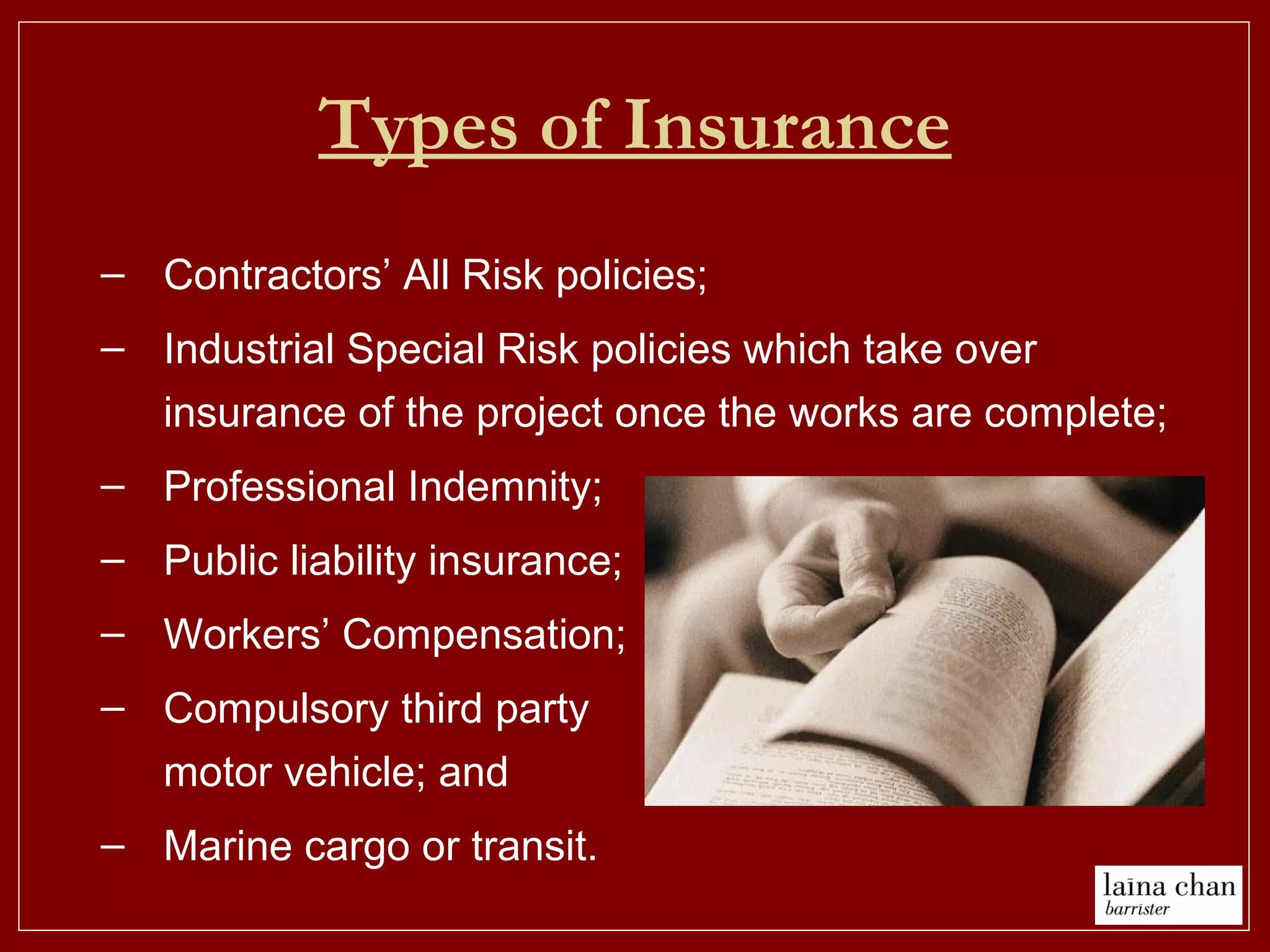 Types of Insurance
– Contractors’ All Risk policies;
– Industrial Special Risk policies which take over
insurance of the project once the works are complete;
– Professional Indemnity;
– Public liability insurance;
– Workers’ Compensation;
– Compulsory third party
motor vehicle; and
– Marine cargo or transit.
 