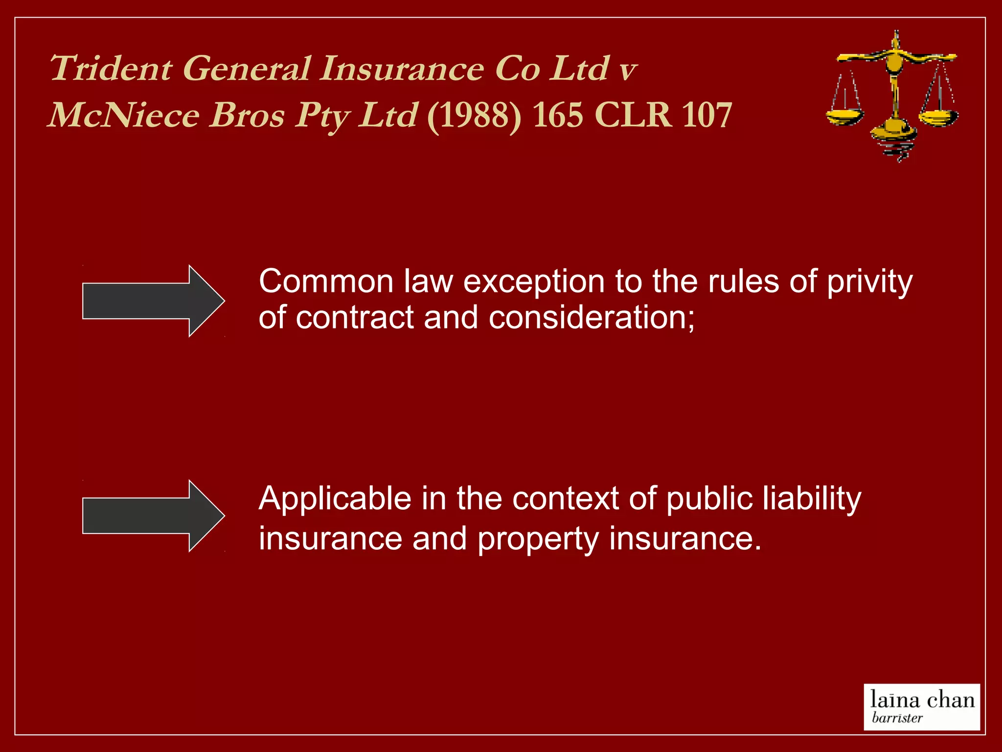 Trident General Insurance Co Ltd v
McNiece Bros Pty Ltd (1988) 165 CLR 107
Applicable in the context of public liability
insurance and property insurance.
Common law exception to the rules of privity
of contract and consideration;
 