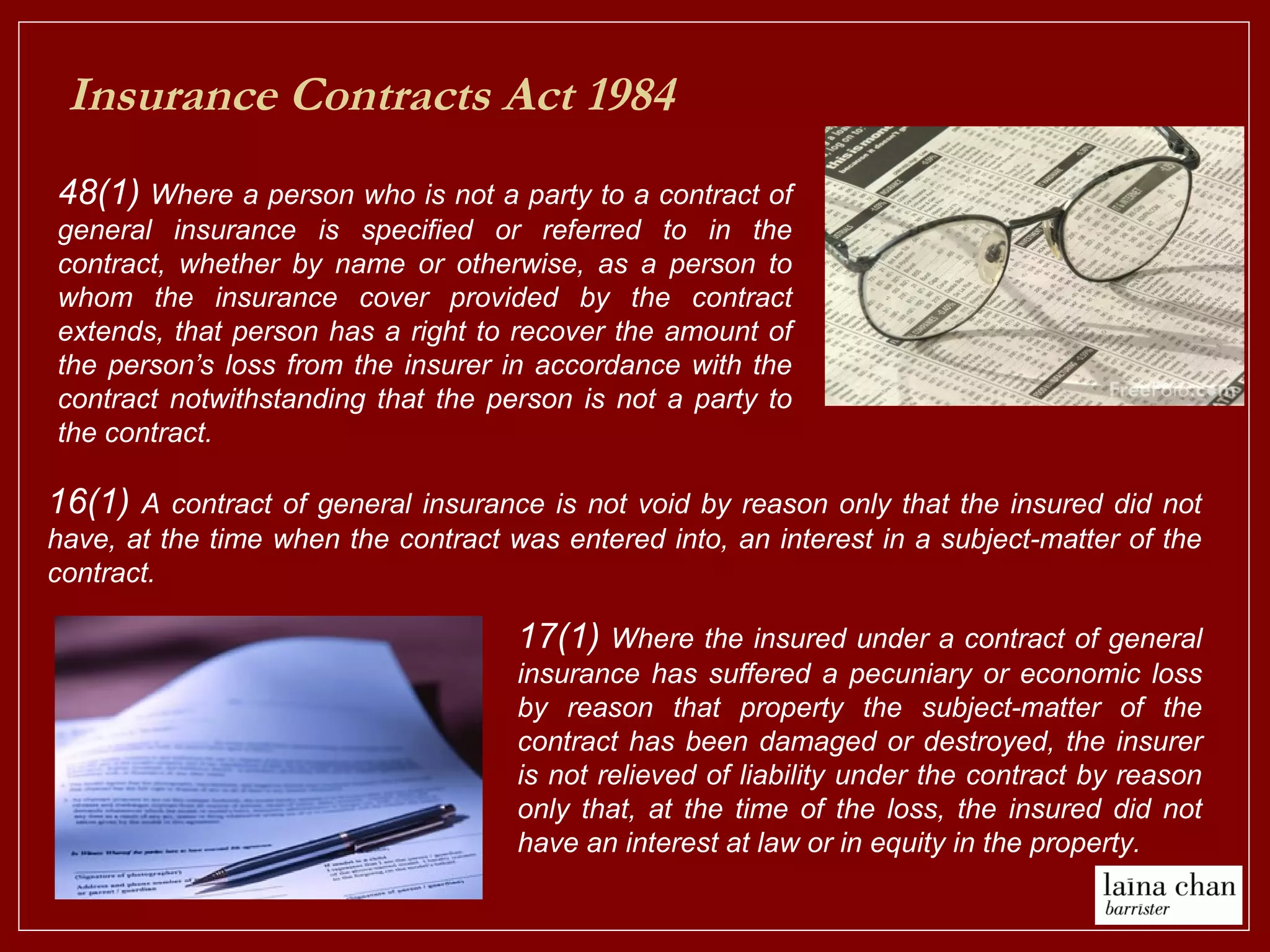 Insurance Contracts Act 1984
48(1) Where a person who is not a party to a contract of
general insurance is specified or referred to in the
contract, whether by name or otherwise, as a person to
whom the insurance cover provided by the contract
extends, that person has a right to recover the amount of
the person’s loss from the insurer in accordance with the
contract notwithstanding that the person is not a party to
the contract.
16(1) A contract of general insurance is not void by reason only that the insured did not
have, at the time when the contract was entered into, an interest in a subject-matter of the
contract.
17(1) Where the insured under a contract of general
insurance has suffered a pecuniary or economic loss
by reason that property the subject-matter of the
contract has been damaged or destroyed, the insurer
is not relieved of liability under the contract by reason
only that, at the time of the loss, the insured did not
have an interest at law or in equity in the property.
 
