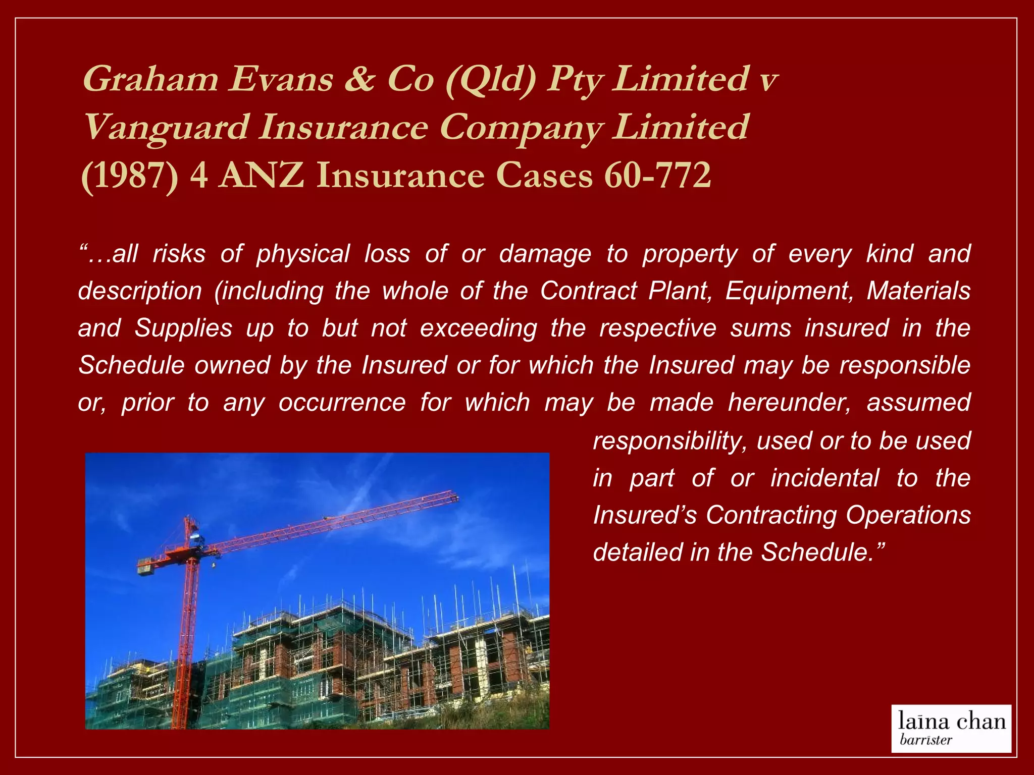 Graham Evans & Co (Qld) Pty Limited v
Vanguard Insurance Company Limited
(1987) 4 ANZ Insurance Cases 60-772
“…all risks of physical loss of or damage to property of every kind and
description (including the whole of the Contract Plant, Equipment, Materials
and Supplies up to but not exceeding the respective sums insured in the
Schedule owned by the Insured or for which the Insured may be responsible
or, prior to any occurrence for which may be made hereunder, assumed
responsibility, used or to be used
in part of or incidental to the
Insured’s Contracting Operations
detailed in the Schedule.”
 
