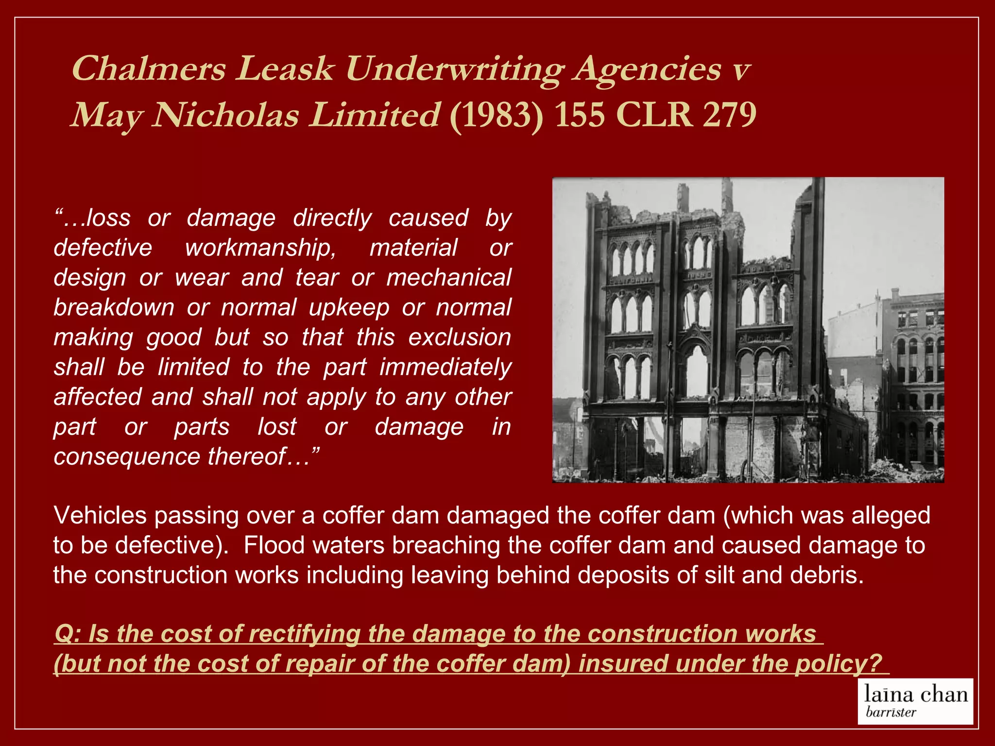 Chalmers Leask Underwriting Agencies v
May Nicholas Limited (1983) 155 CLR 279
“…loss or damage directly caused by
defective workmanship, material or
design or wear and tear or mechanical
breakdown or normal upkeep or normal
making good but so that this exclusion
shall be limited to the part immediately
affected and shall not apply to any other
part or parts lost or damage in
consequence thereof…”
Vehicles passing over a coffer dam damaged the coffer dam (which was alleged
to be defective). Flood waters breaching the coffer dam and caused damage to
the construction works including leaving behind deposits of silt and debris.
Q: Is the cost of rectifying the damage to the construction works
(but not the cost of repair of the coffer dam) insured under the policy?
 