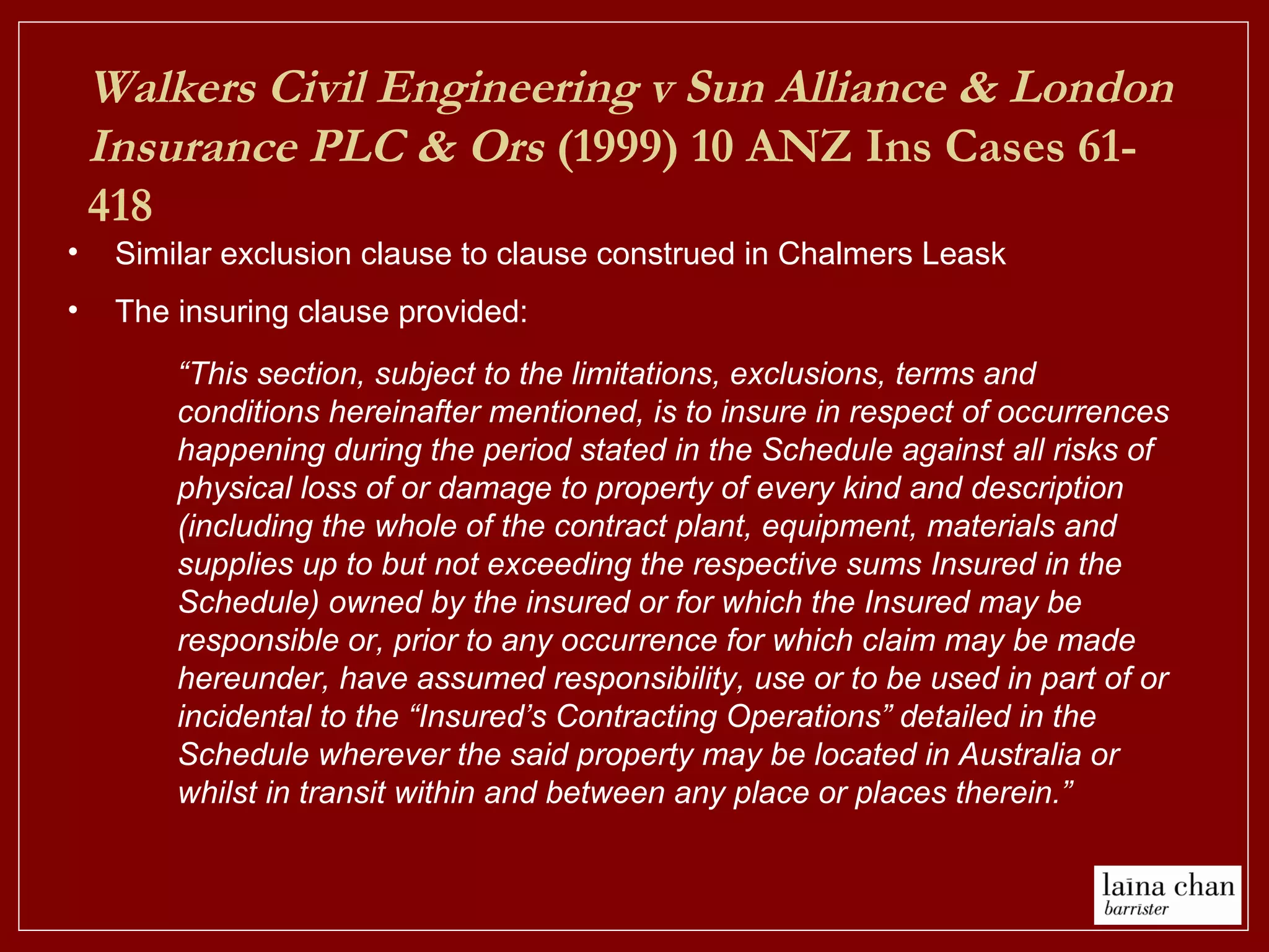 Walkers Civil Engineering v Sun Alliance & London
Insurance PLC & Ors (1999) 10 ANZ Ins Cases 61-
418
• Similar exclusion clause to clause construed in Chalmers Leask
• The insuring clause provided:
“This section, subject to the limitations, exclusions, terms and
conditions hereinafter mentioned, is to insure in respect of occurrences
happening during the period stated in the Schedule against all risks of
physical loss of or damage to property of every kind and description
(including the whole of the contract plant, equipment, materials and
supplies up to but not exceeding the respective sums Insured in the
Schedule) owned by the insured or for which the Insured may be
responsible or, prior to any occurrence for which claim may be made
hereunder, have assumed responsibility, use or to be used in part of or
incidental to the “Insured’s Contracting Operations” detailed in the
Schedule wherever the said property may be located in Australia or
whilst in transit within and between any place or places therein.”
 
