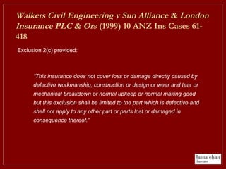 Exclusion 2(c) provided:
Walkers Civil Engineering v Sun Alliance & London
Insurance PLC & Ors (1999) 10 ANZ Ins Cases 61-
418
“This insurance does not cover loss or damage directly caused by
defective workmanship, construction or design or wear and tear or
mechanical breakdown or normal upkeep or normal making good
but this exclusion shall be limited to the part which is defective and
shall not apply to any other part or parts lost or damaged in
consequence thereof.”
 