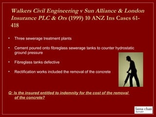 • Three sewerage treatment plants
• Cement poured onto fibreglass sewerage tanks to counter hydrostatic
ground pressure
• Fibreglass tanks defective
• Rectification works included the removal of the concrete
Q: Is the insured entitled to indemnity for the cost of the removal
of the concrete?
Walkers Civil Engineering v Sun Alliance & London
Insurance PLC & Ors (1999) 10 ANZ Ins Cases 61-
418
 