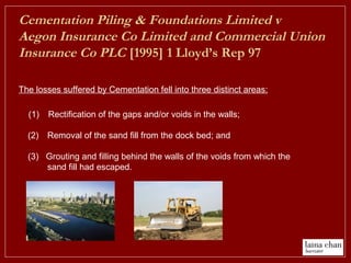 Cementation Piling & Foundations Limited v
Aegon Insurance Co Limited and Commercial Union
Insurance Co PLC [1995] 1 Lloyd’s Rep 97
(1) Rectification of the gaps and/or voids in the walls;
(2) Removal of the sand fill from the dock bed; and
(3) Grouting and filling behind the walls of the voids from which the
sand fill had escaped.
The losses suffered by Cementation fell into three distinct areas:
 