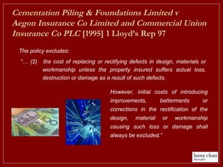 “… (2) the cost of replacing or rectifying defects in design, materials or
workmanship unless the property insured suffers actual loss,
destruction or damage as a result of such defects.
Cementation Piling & Foundations Limited v
Aegon Insurance Co Limited and Commercial Union
Insurance Co PLC [1995] 1 Lloyd’s Rep 97
The policy excludes:
However, initial costs of introducing
improvements, betterments or
corrections in the rectification of the
design, material or workmanship
causing such loss or damage shall
always be excluded.”
 