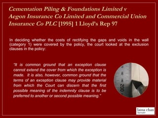 In deciding whether the costs of rectifying the gaps and voids in the wall
(category 1) were covered by the policy, the court looked at the exclusion
clauses in the policy:
Cementation Piling & Foundations Limited v
Aegon Insurance Co Limited and Commercial Union
Insurance Co PLC [1995] 1 Lloyd’s Rep 97
“It is common ground that an exception clause
cannot extend the cover from which the exception is
made. It is also, however, common ground that the
terms of an exception clause may provide material
from which the Court can discern that the first
possible meaning of the indemnity clause is to be
preferred to another or second possible meaning.”
 