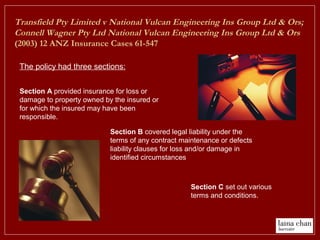 Transfield Pty Limited v National Vulcan Engineering Ins Group Ltd & Ors;
Connell Wagner Pty Ltd National Vulcan Engineering Ins Group Ltd & Ors
(2003) 12 ANZ Insurance Cases 61-547
The policy had three sections:
Section C set out various
terms and conditions.
Section B covered legal liability under the
terms of any contract maintenance or defects
liability clauses for loss and/or damage in
identified circumstances
Section A provided insurance for loss or
damage to property owned by the insured or
for which the insured may have been
responsible.
 