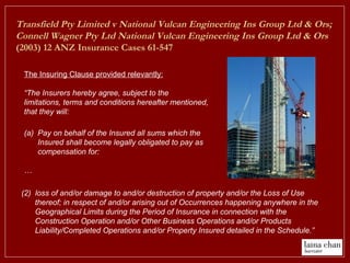 (a) Pay on behalf of the Insured all sums which the
Insured shall become legally obligated to pay as
compensation for:
…
(2) loss of and/or damage to and/or destruction of property and/or the Loss of Use
thereof; in respect of and/or arising out of Occurrences happening anywhere in the
Geographical Limits during the Period of Insurance in connection with the
Construction Operation and/or Other Business Operations and/or Products
Liability/Completed Operations and/or Property Insured detailed in the Schedule.”
The Insuring Clause provided relevantly:
“The Insurers hereby agree, subject to the
limitations, terms and conditions hereafter mentioned,
that they will:
Transfield Pty Limited v National Vulcan Engineering Ins Group Ltd & Ors;
Connell Wagner Pty Ltd National Vulcan Engineering Ins Group Ltd & Ors
(2003) 12 ANZ Insurance Cases 61-547
 