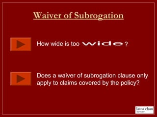 Waiver of Subrogation
How wide is too ?
Does a waiver of subrogation clause only
apply to claims covered by the policy?
 